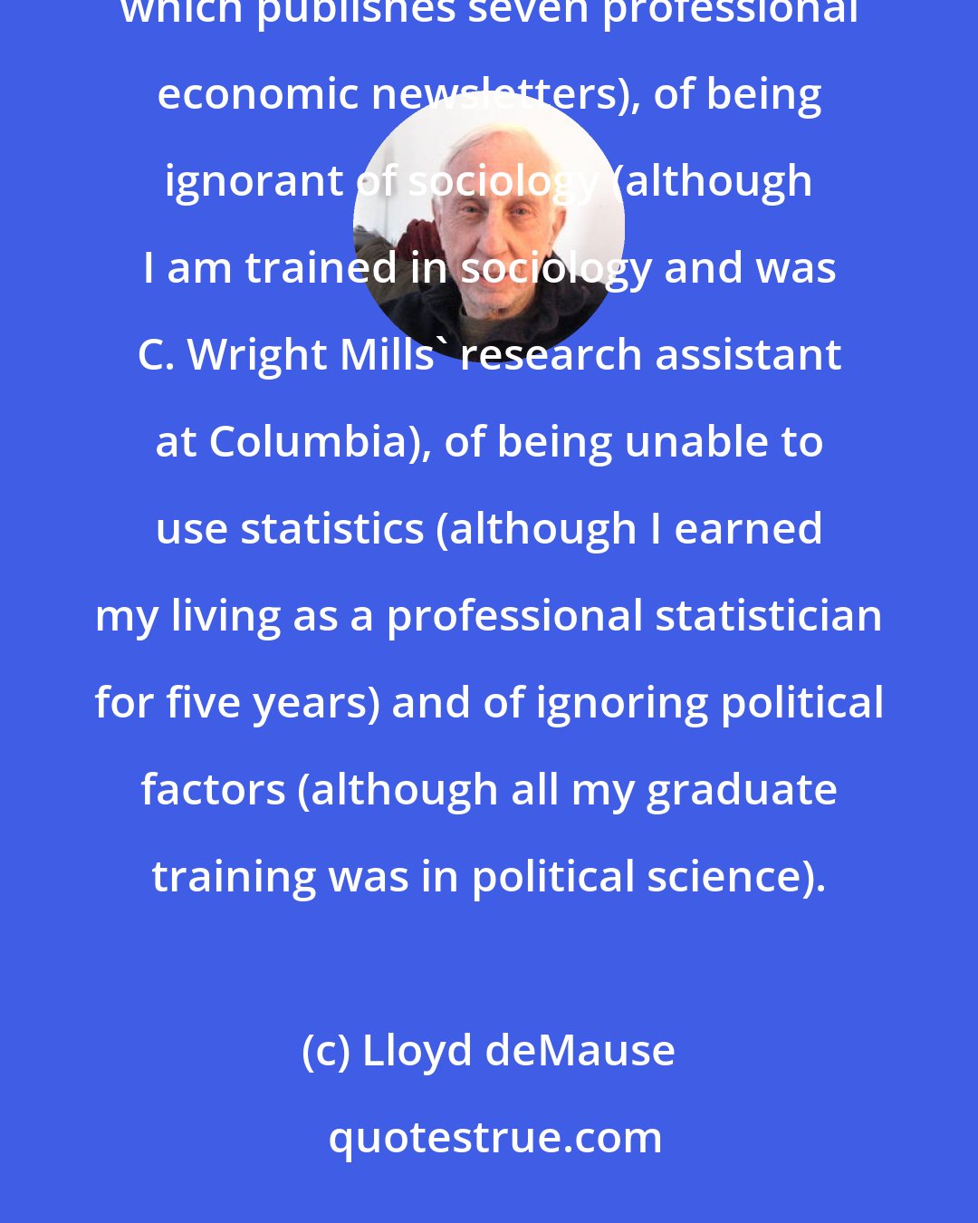 Lloyd deMause: I have been accused of being ignorant of economics (although I am the founder and Chairman of the Board of a company which publishes seven professional economic newsletters), of being ignorant of sociology (although I am trained in sociology and was C. Wright Mills' research assistant at Columbia), of being unable to use statistics (although I earned my living as a professional statistician for five years) and of ignoring political factors (although all my graduate training was in political science).