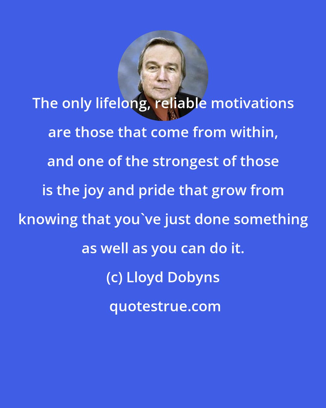 Lloyd Dobyns: The only lifelong, reliable motivations are those that come from within, and one of the strongest of those is the joy and pride that grow from knowing that you've just done something as well as you can do it.