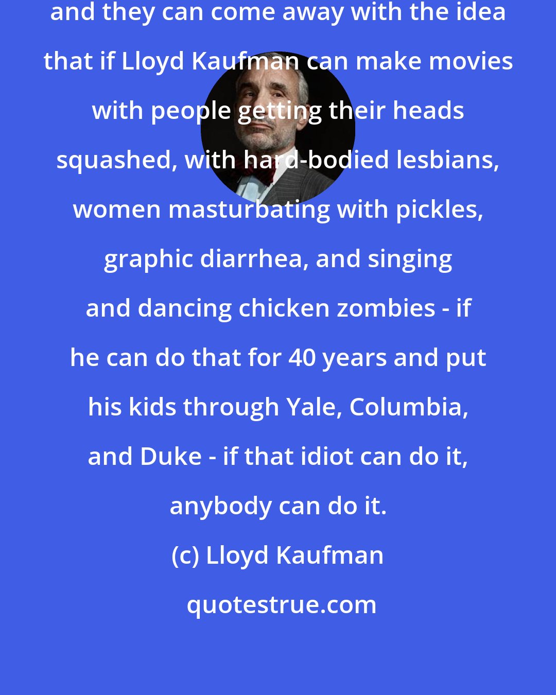 Lloyd Kaufman: It's a lonely world, being independent, and they can come away with the idea that if Lloyd Kaufman can make movies with people getting their heads squashed, with hard-bodied lesbians, women masturbating with pickles, graphic diarrhea, and singing and dancing chicken zombies - if he can do that for 40 years and put his kids through Yale, Columbia, and Duke - if that idiot can do it, anybody can do it.