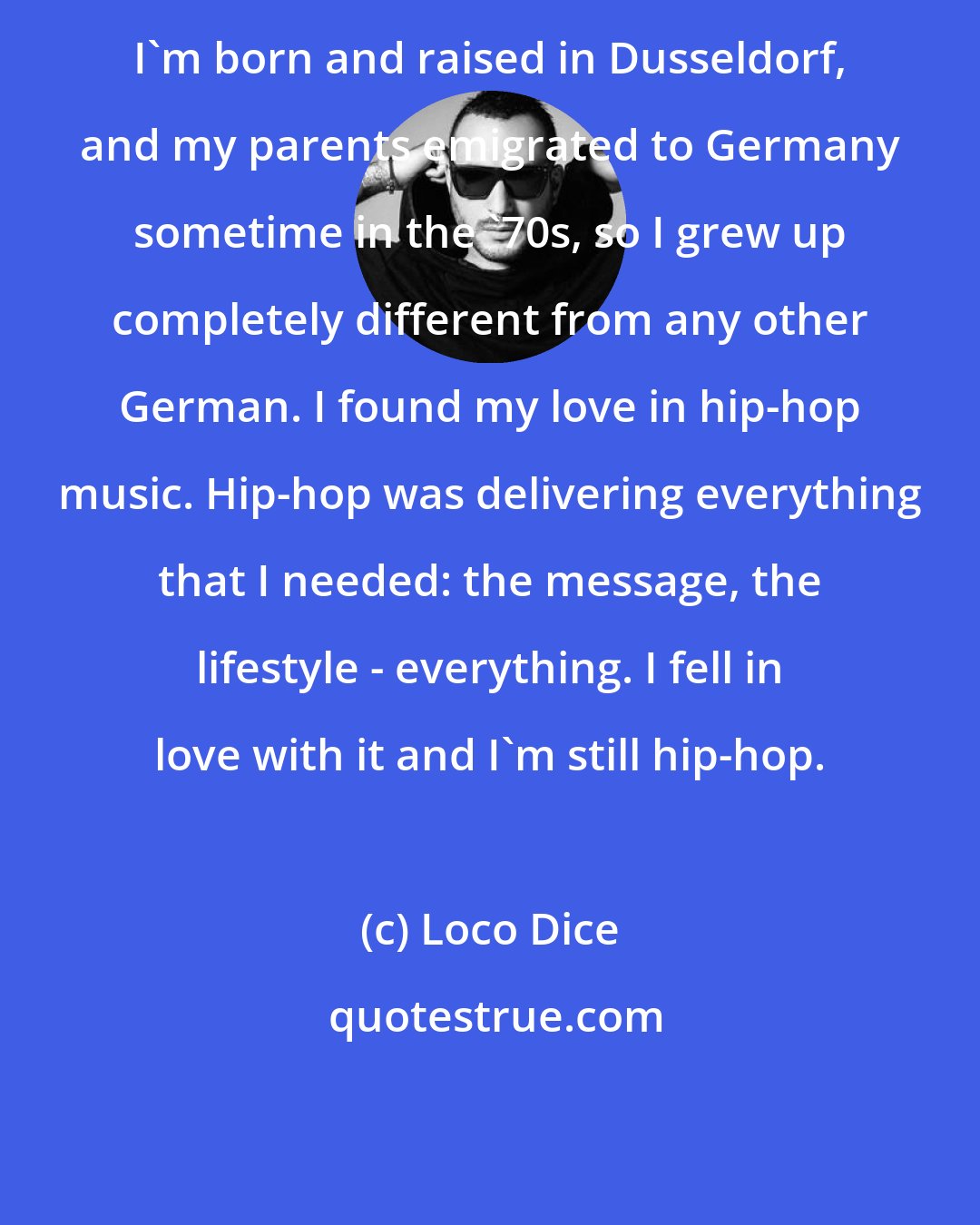Loco Dice: I'm born and raised in Dusseldorf, and my parents emigrated to Germany sometime in the '70s, so I grew up completely different from any other German. I found my love in hip-hop music. Hip-hop was delivering everything that I needed: the message, the lifestyle - everything. I fell in love with it and I'm still hip-hop.