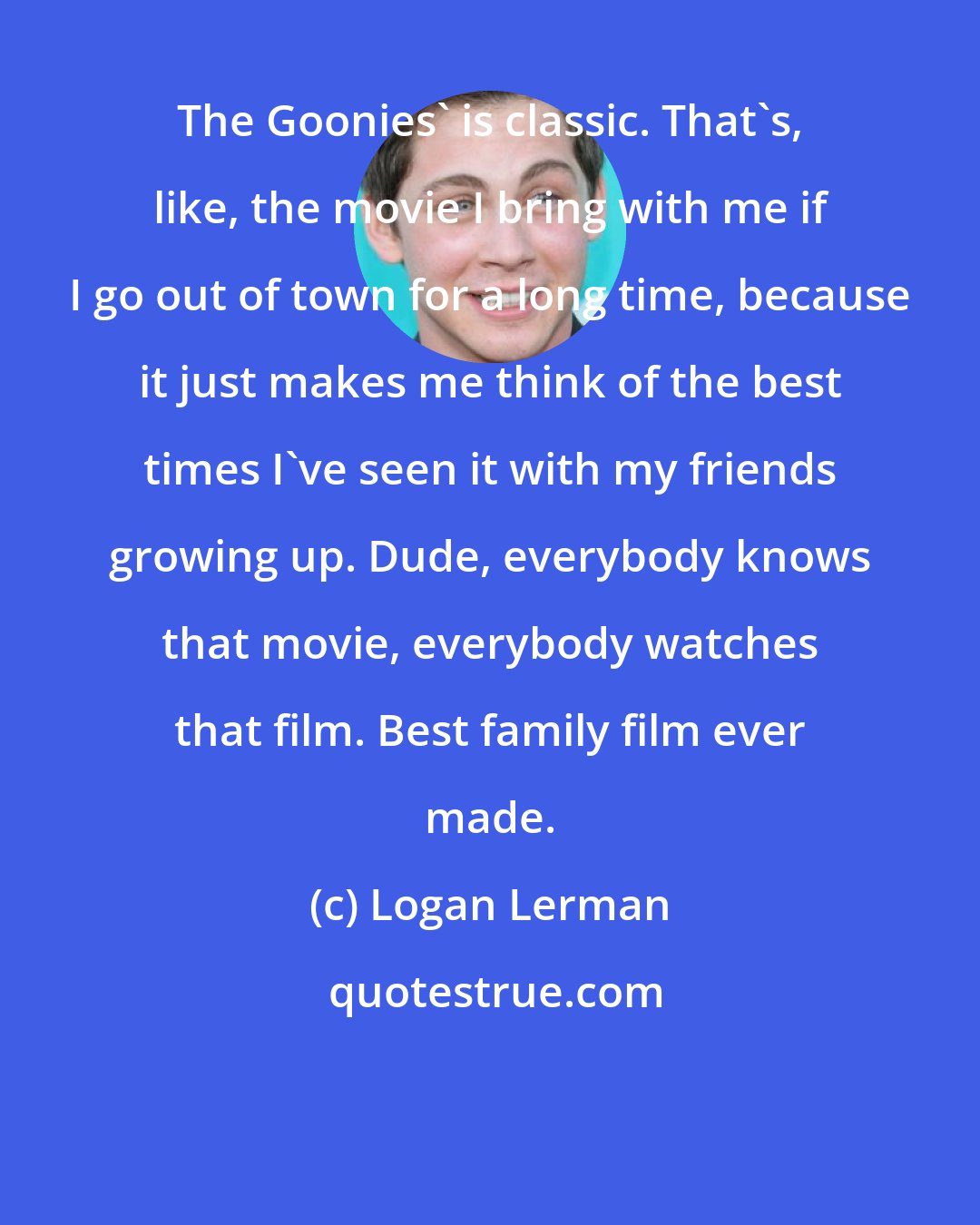 Logan Lerman: The Goonies' is classic. That's, like, the movie I bring with me if I go out of town for a long time, because it just makes me think of the best times I've seen it with my friends growing up. Dude, everybody knows that movie, everybody watches that film. Best family film ever made.