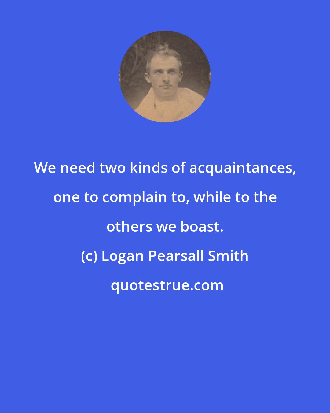 Logan Pearsall Smith: We need two kinds of acquaintances, one to complain to, while to the others we boast.