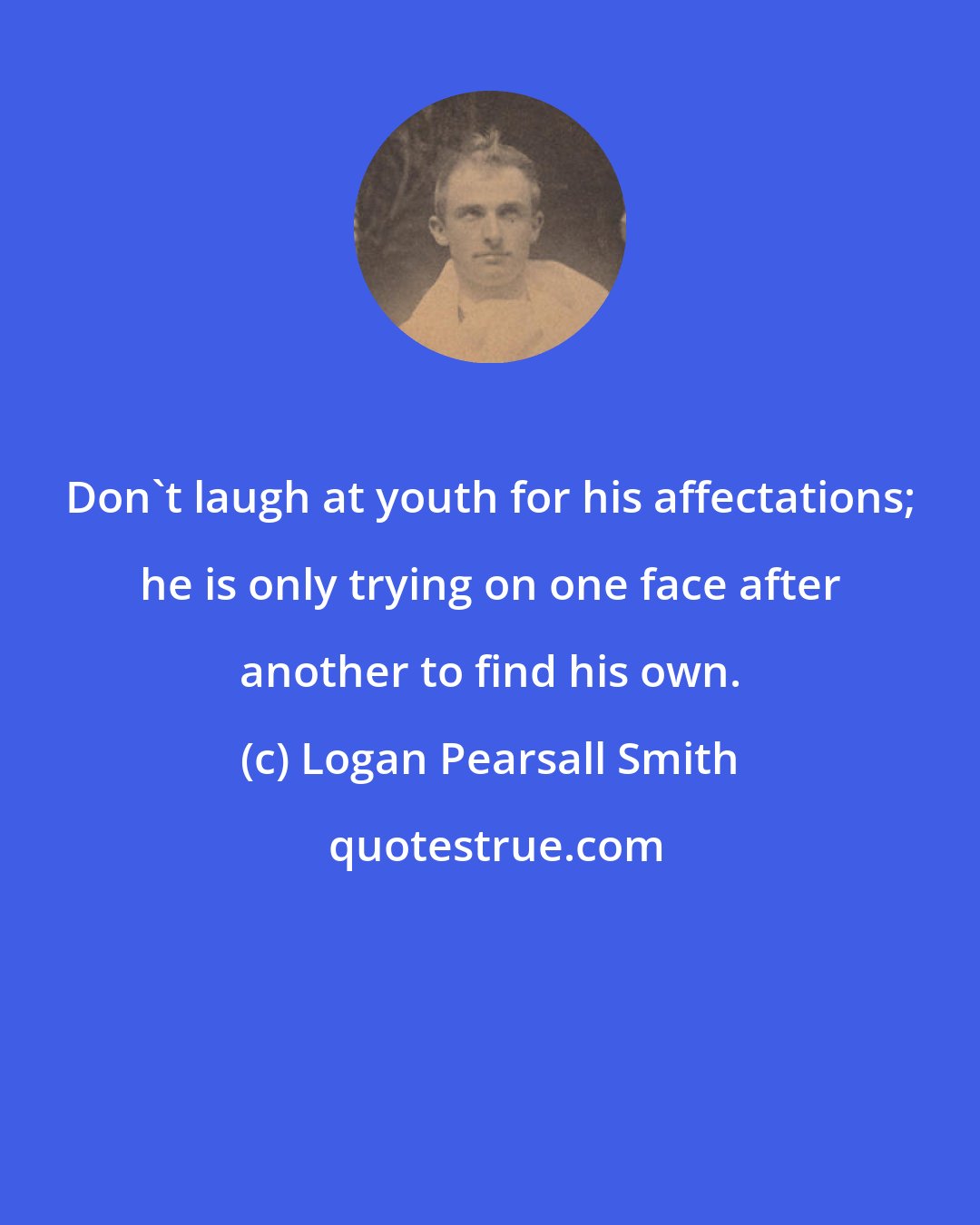 Logan Pearsall Smith: Don't laugh at youth for his affectations; he is only trying on one face after another to find his own.