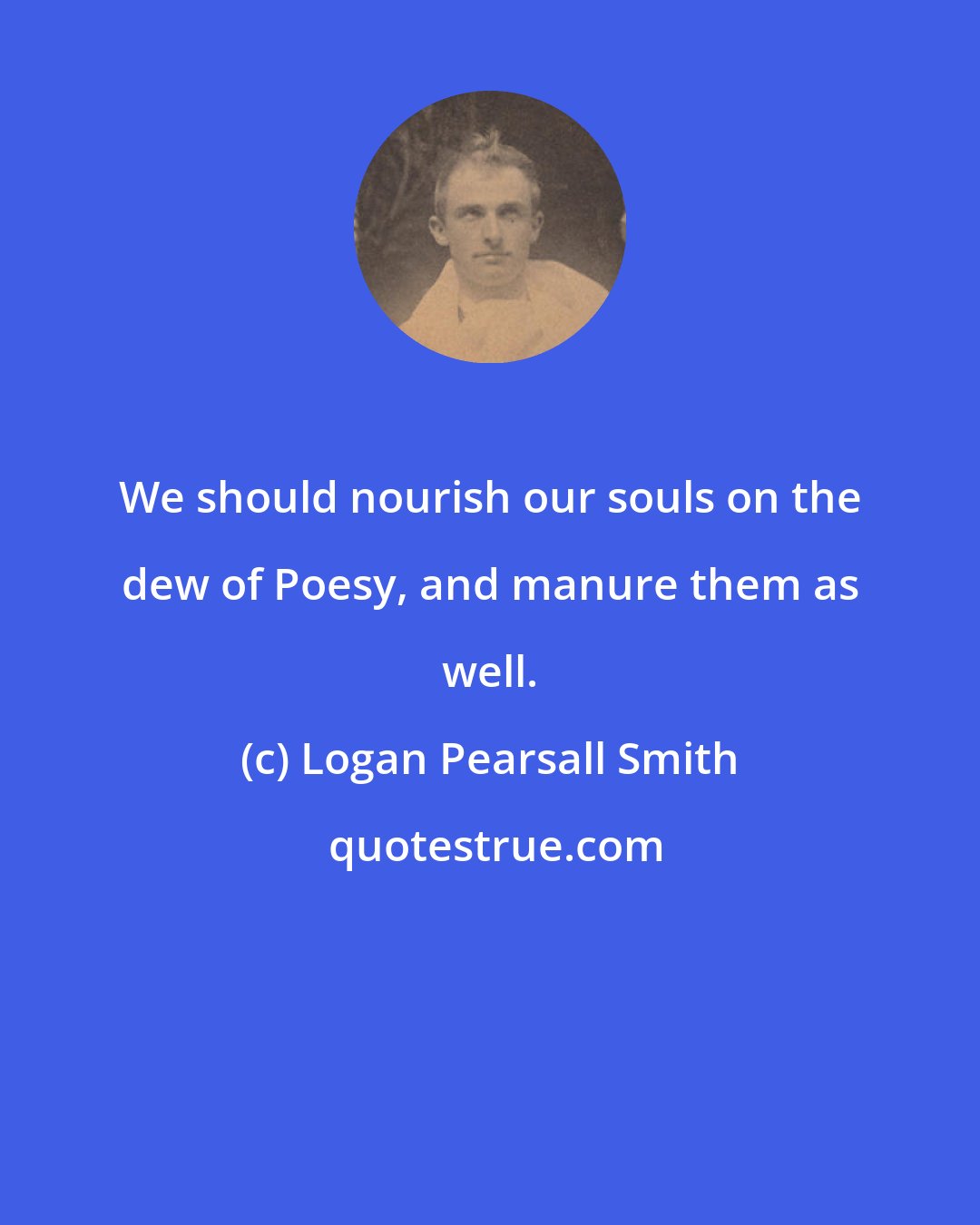 Logan Pearsall Smith: We should nourish our souls on the dew of Poesy, and manure them as well.