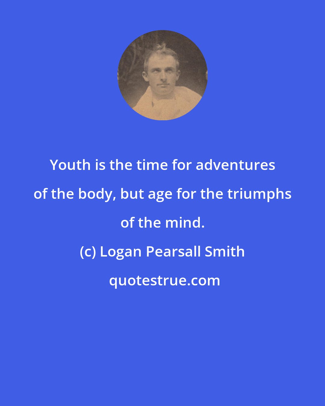 Logan Pearsall Smith: Youth is the time for adventures of the body, but age for the triumphs of the mind.