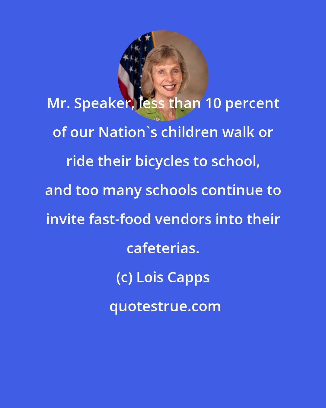Lois Capps: Mr. Speaker, less than 10 percent of our Nation's children walk or ride their bicycles to school, and too many schools continue to invite fast-food vendors into their cafeterias.