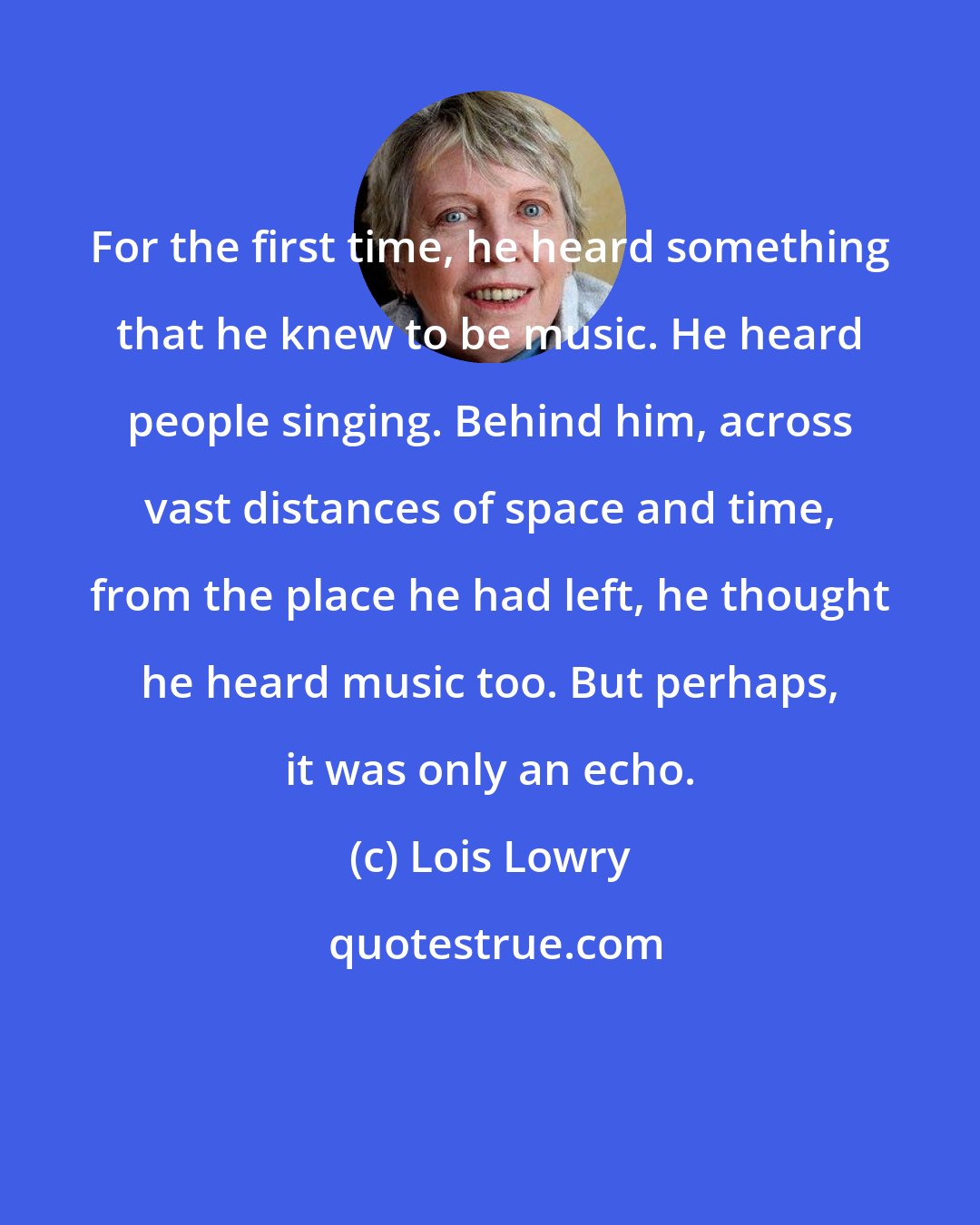 Lois Lowry: For the first time, he heard something that he knew to be music. He heard people singing. Behind him, across vast distances of space and time, from the place he had left, he thought he heard music too. But perhaps, it was only an echo.