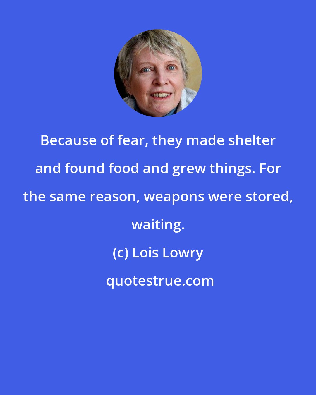 Lois Lowry: Because of fear, they made shelter and found food and grew things. For the same reason, weapons were stored, waiting.