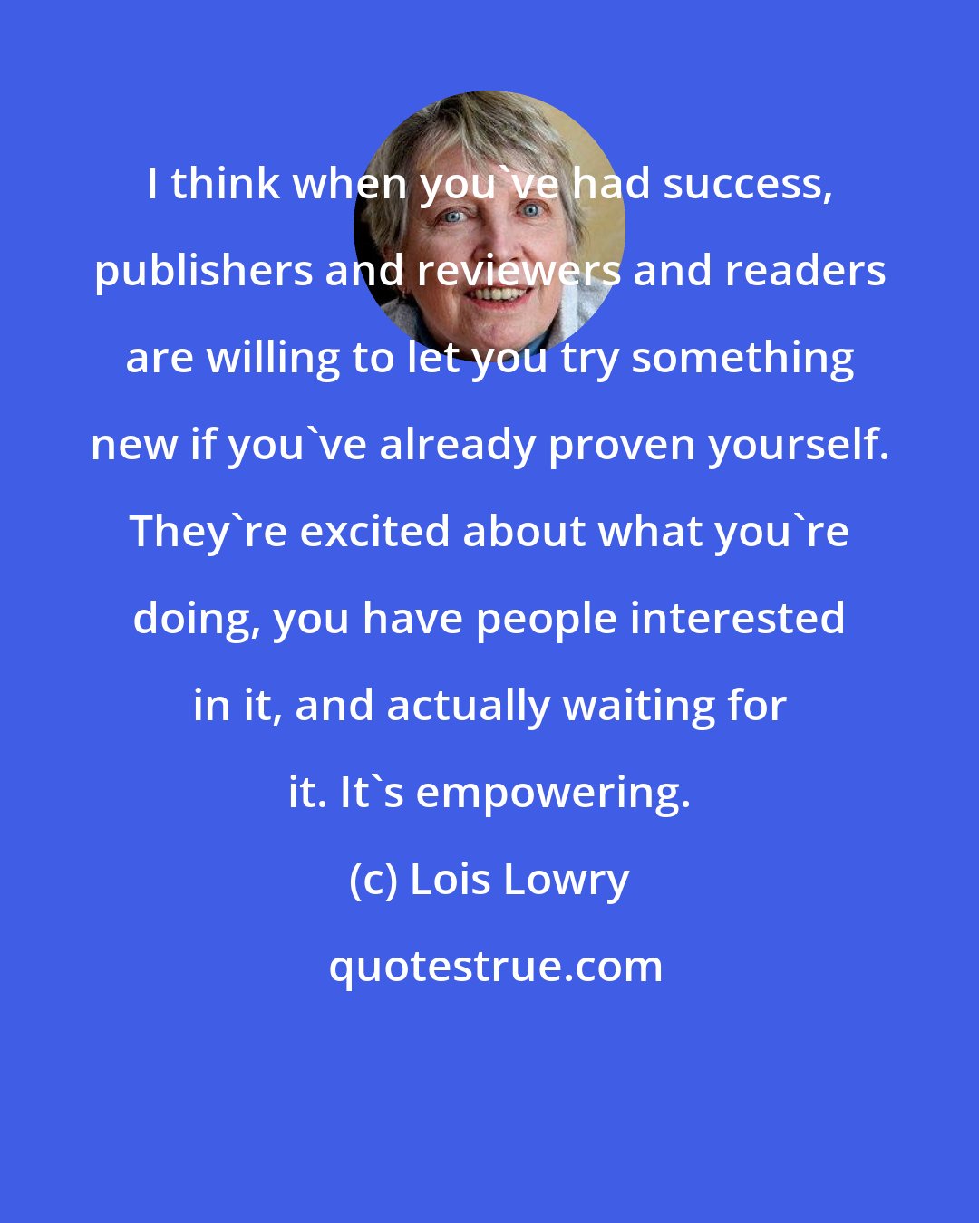 Lois Lowry: I think when you've had success, publishers and reviewers and readers are willing to let you try something new if you've already proven yourself. They're excited about what you're doing, you have people interested in it, and actually waiting for it. It's empowering.