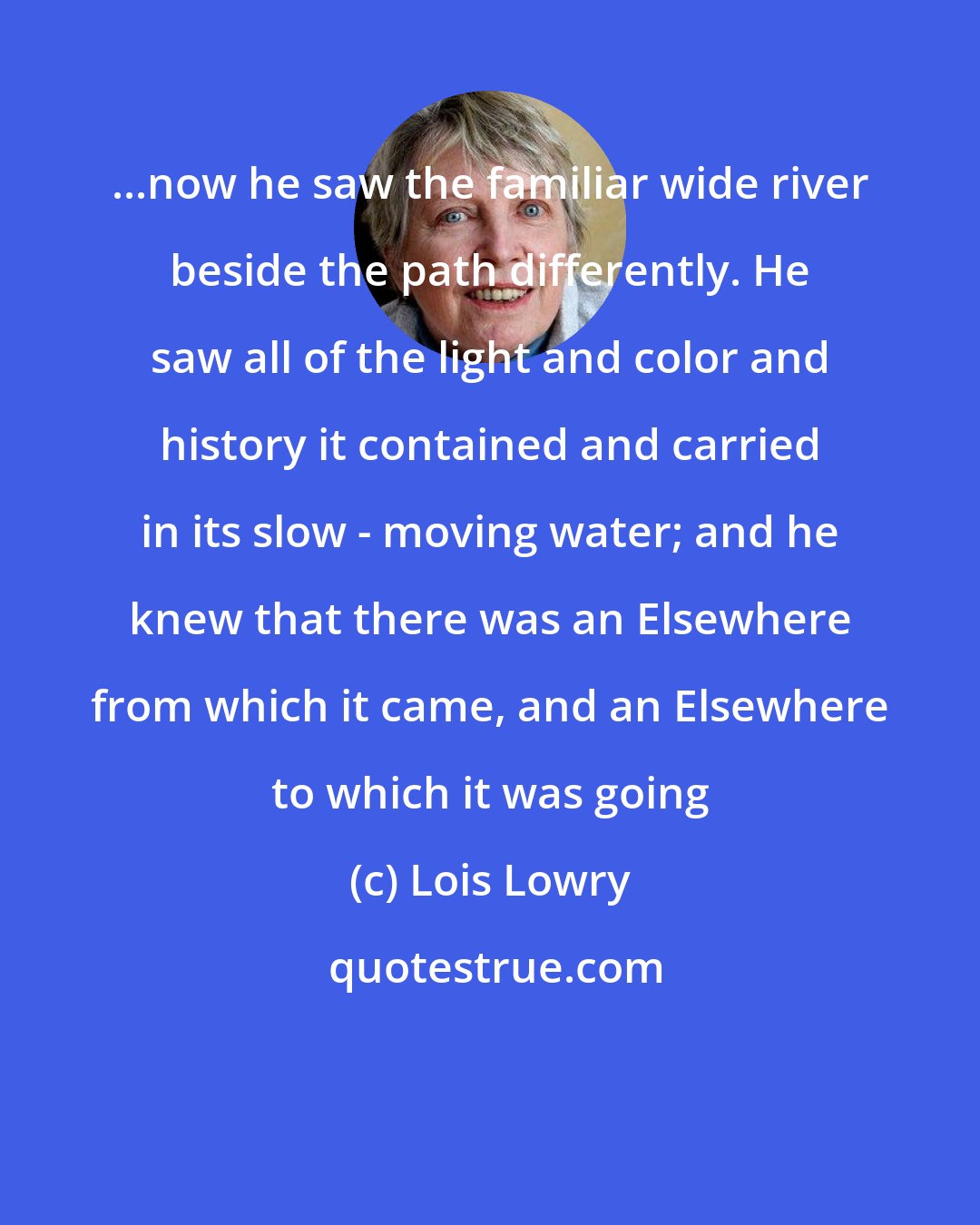Lois Lowry: ...now he saw the familiar wide river beside the path differently. He saw all of the light and color and history it contained and carried in its slow - moving water; and he knew that there was an Elsewhere from which it came, and an Elsewhere to which it was going