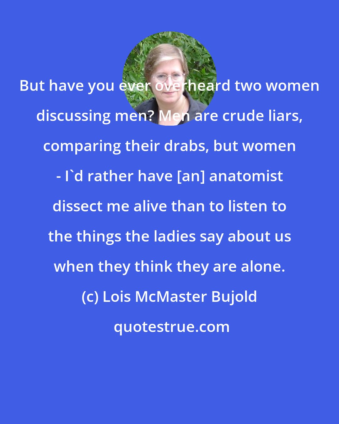 Lois McMaster Bujold: But have you ever overheard two women discussing men? Men are crude liars, comparing their drabs, but women - I'd rather have [an] anatomist dissect me alive than to listen to the things the ladies say about us when they think they are alone.