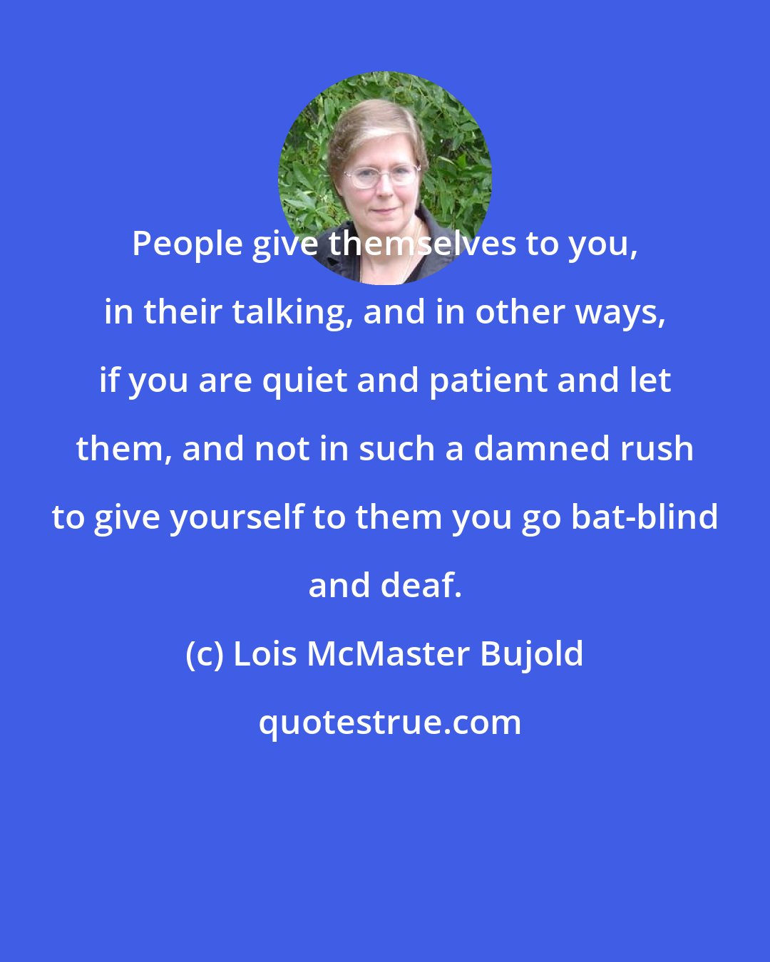 Lois McMaster Bujold: People give themselves to you, in their talking, and in other ways, if you are quiet and patient and let them, and not in such a damned rush to give yourself to them you go bat-blind and deaf.
