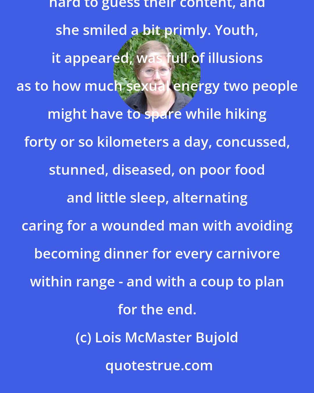 Lois McMaster Bujold: They stared at her curiously, and she caught snatches of conversation in two or three languages. It wasn't hard to guess their content, and she smiled a bit primly. Youth, it appeared, was full of illusions as to how much sexual energy two people might have to spare while hiking forty or so kilometers a day, concussed, stunned, diseased, on poor food and little sleep, alternating caring for a wounded man with avoiding becoming dinner for every carnivore within range - and with a coup to plan for the end.