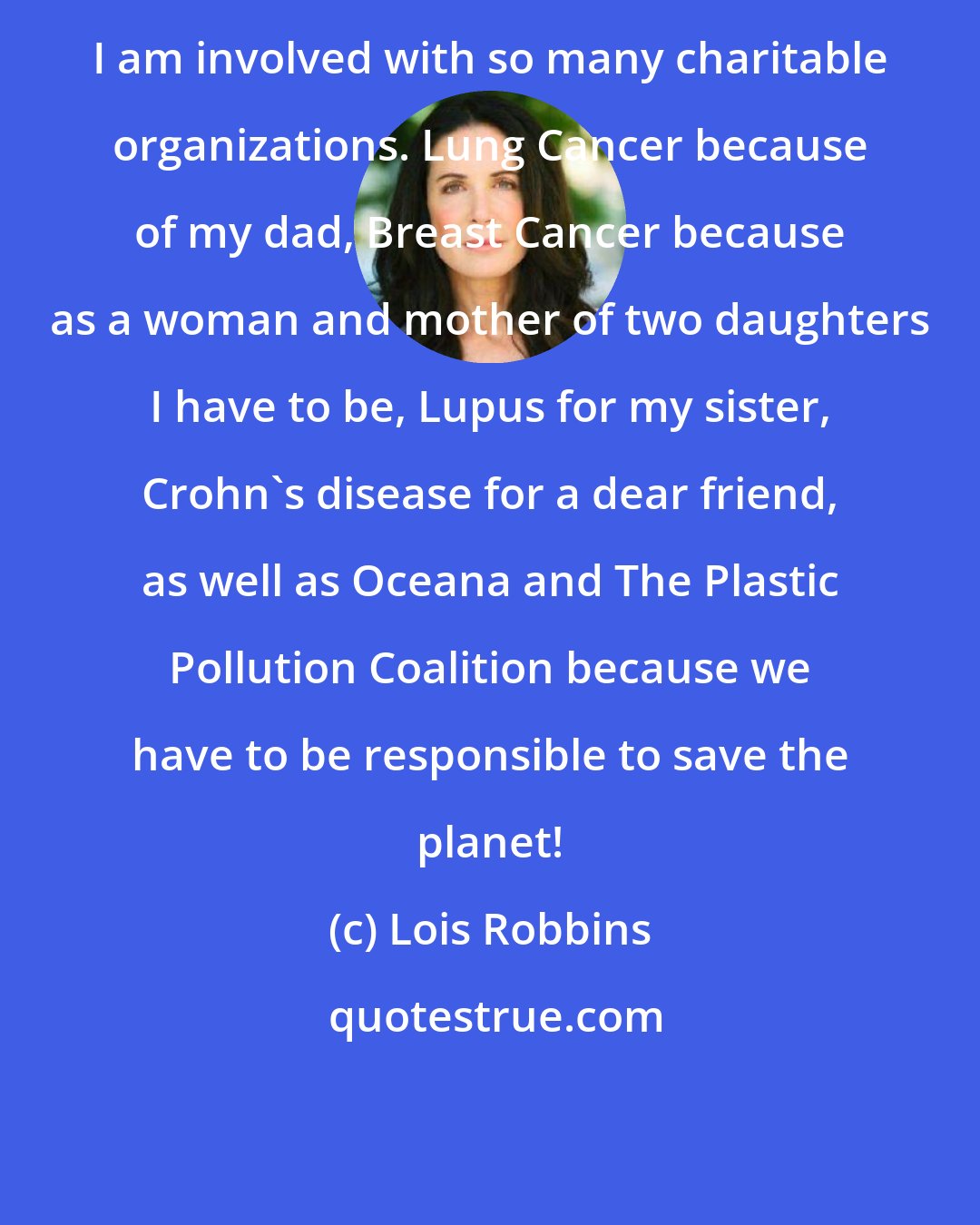 Lois Robbins: I am involved with so many charitable organizations. Lung Cancer because of my dad, Breast Cancer because as a woman and mother of two daughters I have to be, Lupus for my sister, Crohn's disease for a dear friend, as well as Oceana and The Plastic Pollution Coalition because we have to be responsible to save the planet!