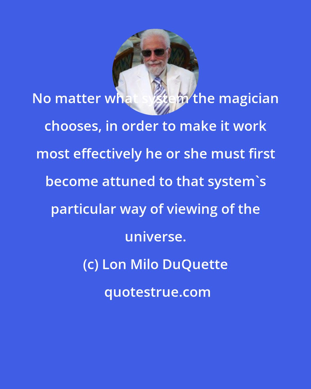 Lon Milo DuQuette: No matter what system the magician chooses, in order to make it work most effectively he or she must first become attuned to that system's particular way of viewing of the universe.