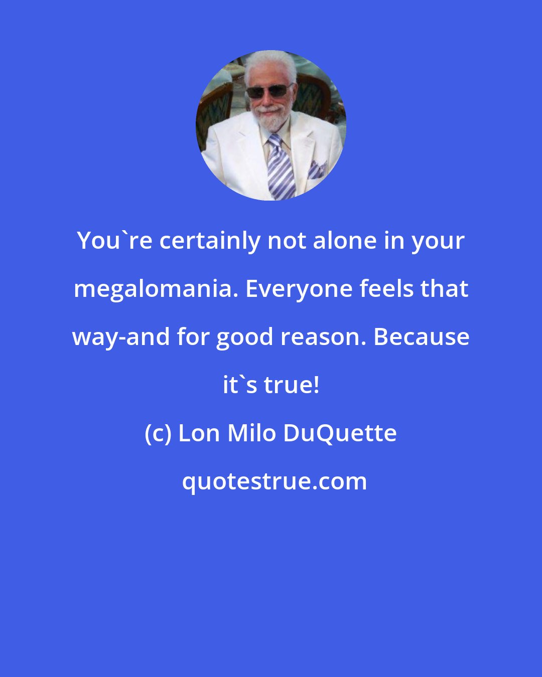 Lon Milo DuQuette: You're certainly not alone in your megalomania. Everyone feels that way-and for good reason. Because it's true!