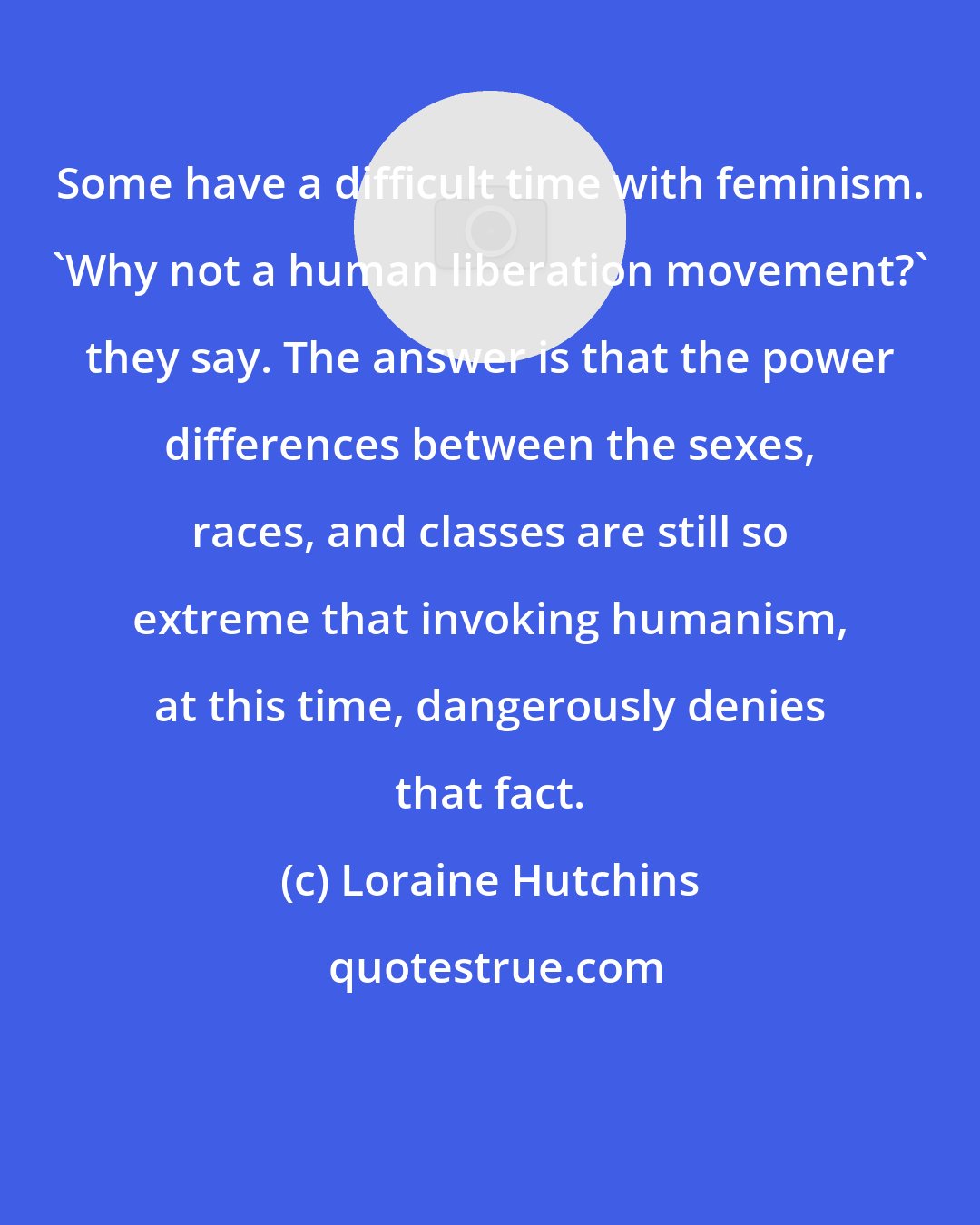Loraine Hutchins: Some have a difficult time with feminism. 'Why not a human liberation movement?' they say. The answer is that the power differences between the sexes, races, and classes are still so extreme that invoking humanism, at this time, dangerously denies that fact.