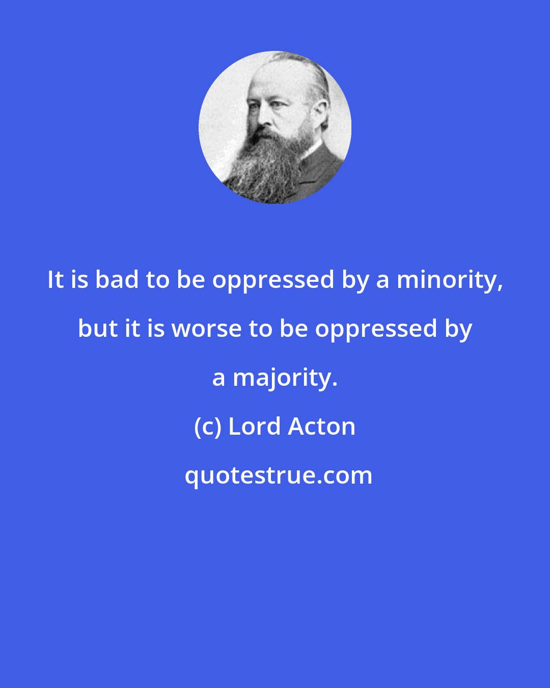 Lord Acton: It is bad to be oppressed by a minority, but it is worse to be oppressed by a majority.