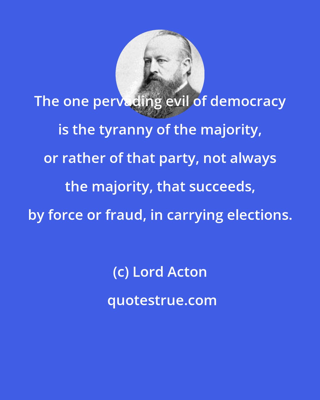 Lord Acton: The one pervading evil of democracy is the tyranny of the majority, or rather of that party, not always the majority, that succeeds, by force or fraud, in carrying elections.