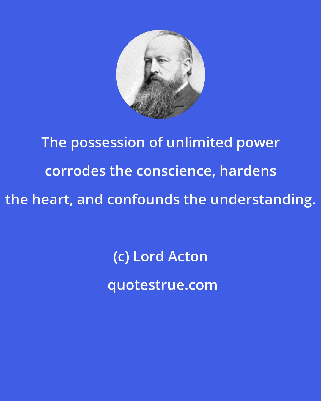 Lord Acton: The possession of unlimited power corrodes the conscience, hardens the heart, and confounds the understanding.