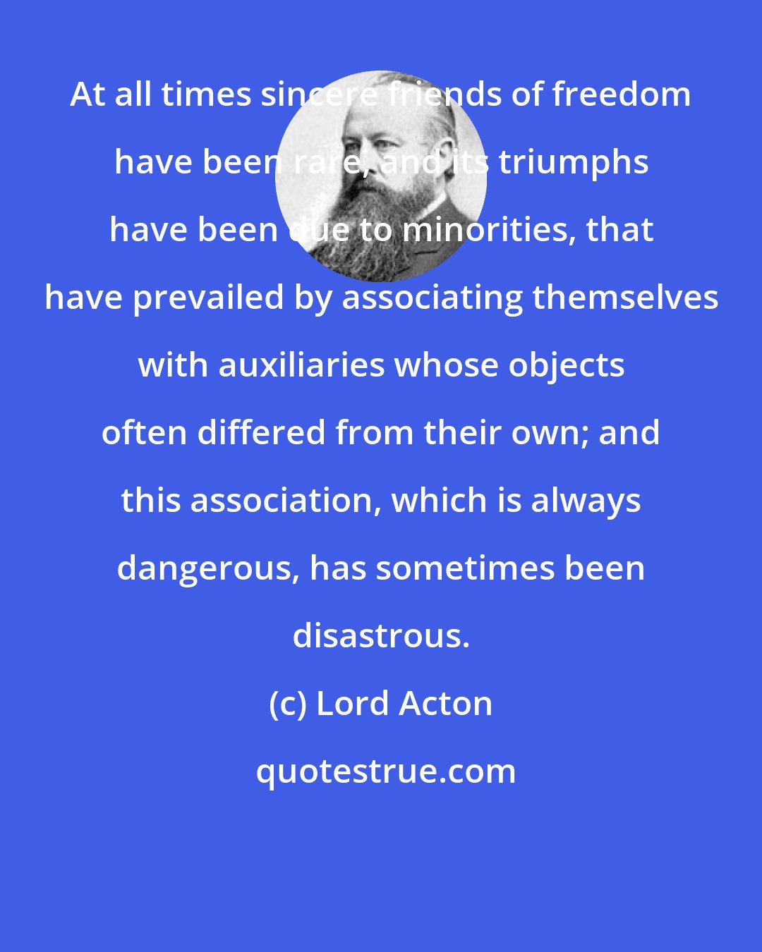 Lord Acton: At all times sincere friends of freedom have been rare, and its triumphs have been due to minorities, that have prevailed by associating themselves with auxiliaries whose objects often differed from their own; and this association, which is always dangerous, has sometimes been disastrous.