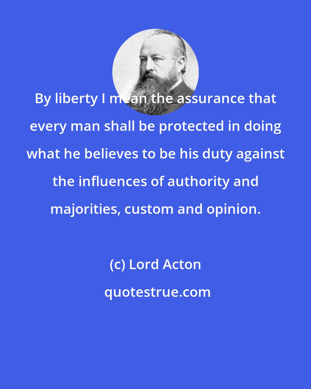 Lord Acton: By liberty I mean the assurance that every man shall be protected in doing what he believes to be his duty against the influences of authority and majorities, custom and opinion.