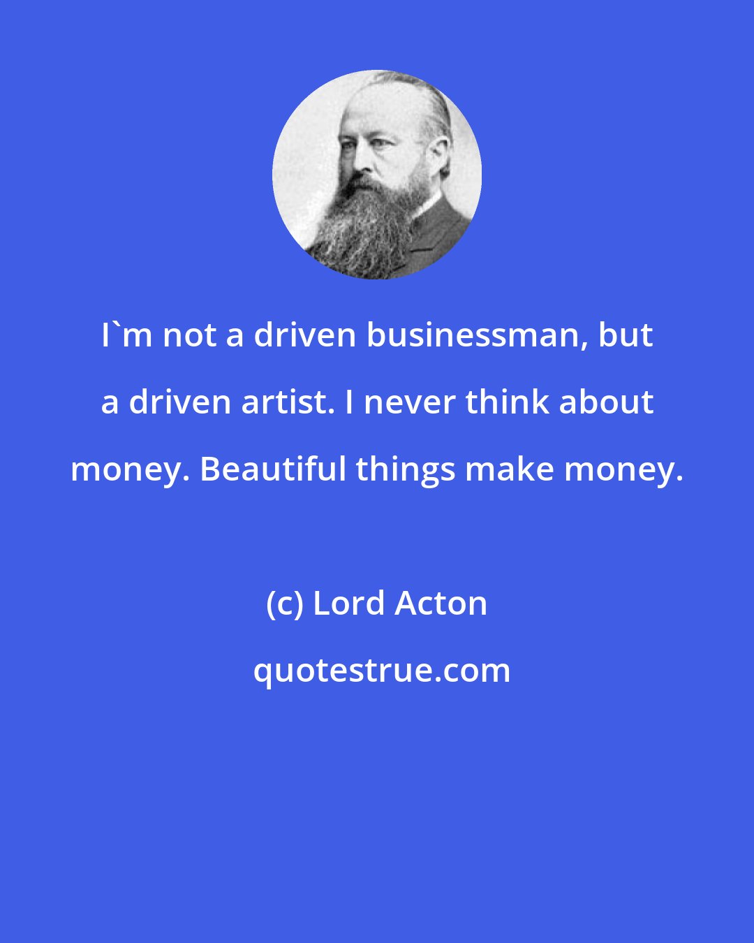 Lord Acton: I'm not a driven businessman, but a driven artist. I never think about money. Beautiful things make money.
