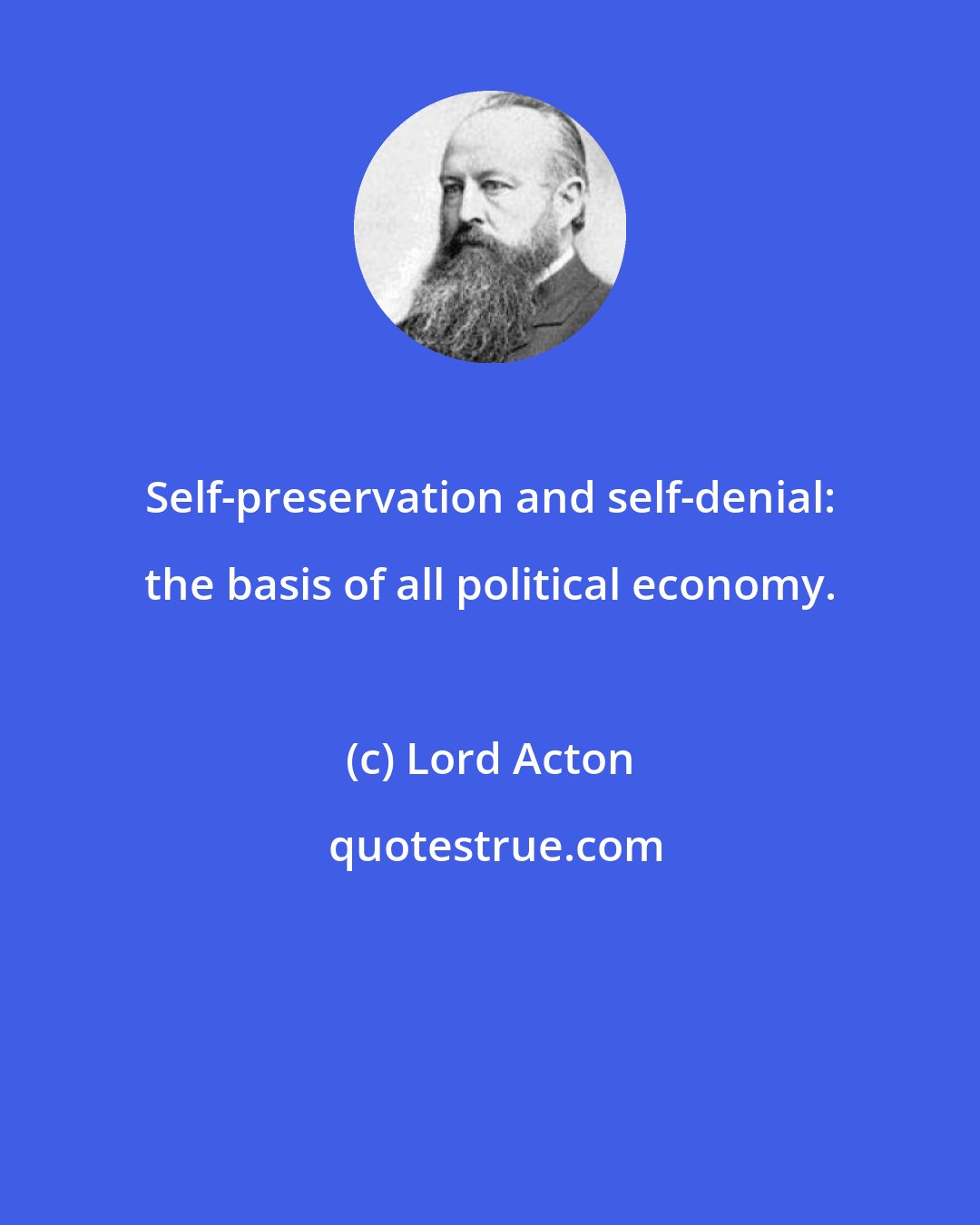 Lord Acton: Self-preservation and self-denial: the basis of all political economy.