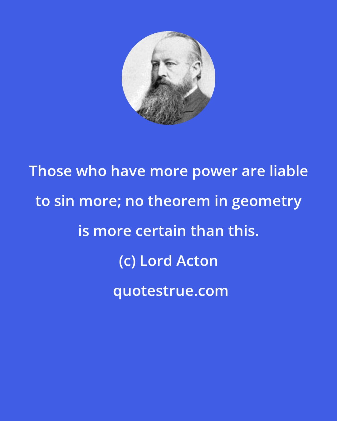 Lord Acton: Those who have more power are liable to sin more; no theorem in geometry is more certain than this.