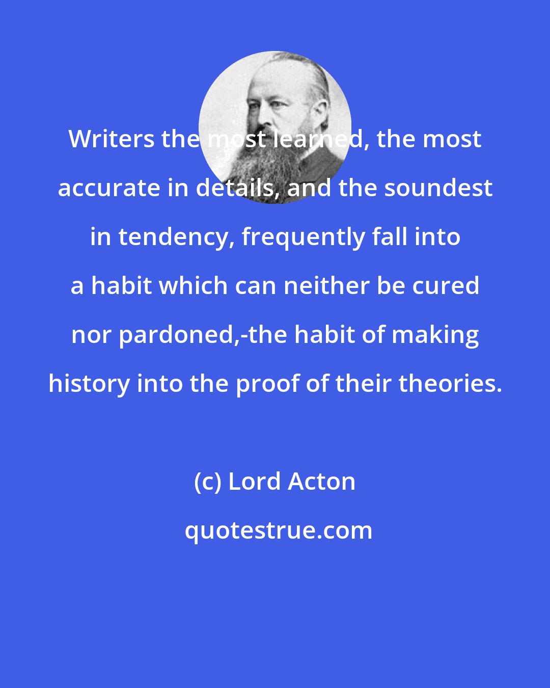 Lord Acton: Writers the most learned, the most accurate in details, and the soundest in tendency, frequently fall into a habit which can neither be cured nor pardoned,-the habit of making history into the proof of their theories.