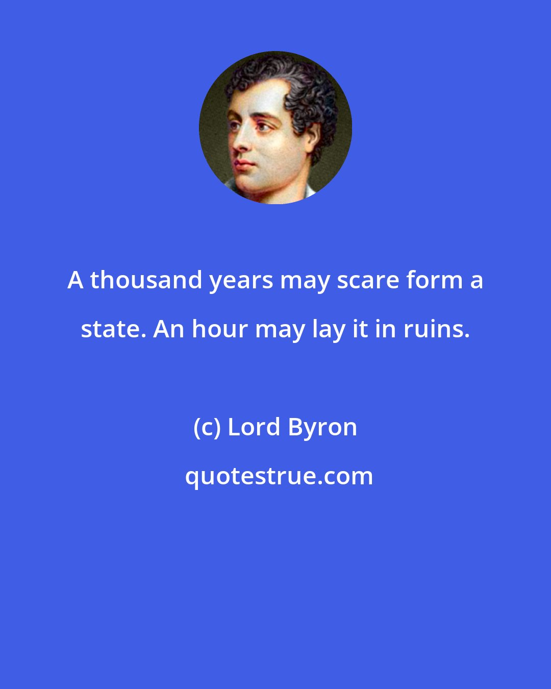 Lord Byron: A thousand years may scare form a state. An hour may lay it in ruins.