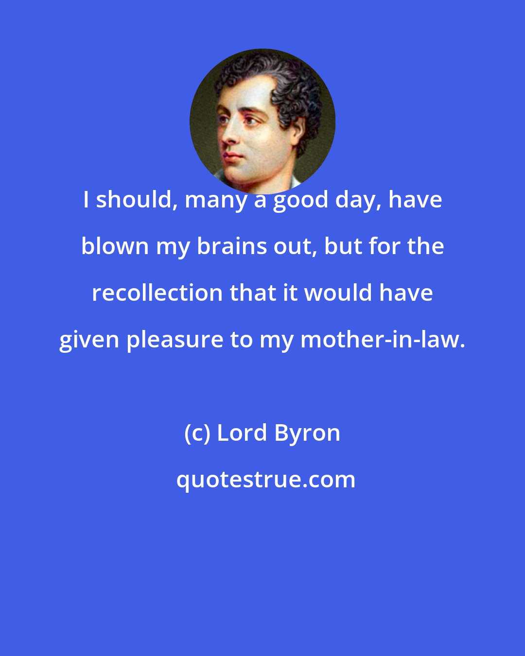 Lord Byron: I should, many a good day, have blown my brains out, but for the recollection that it would have given pleasure to my mother-in-law.