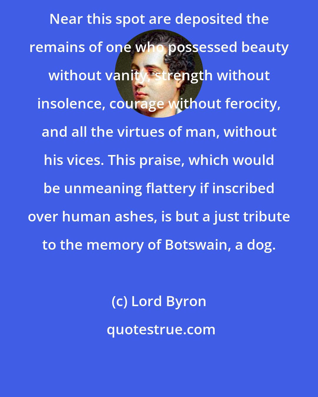 Lord Byron: Near this spot are deposited the remains of one who possessed beauty without vanity, strength without insolence, courage without ferocity, and all the virtues of man, without his vices. This praise, which would be unmeaning flattery if inscribed over human ashes, is but a just tribute to the memory of Botswain, a dog.