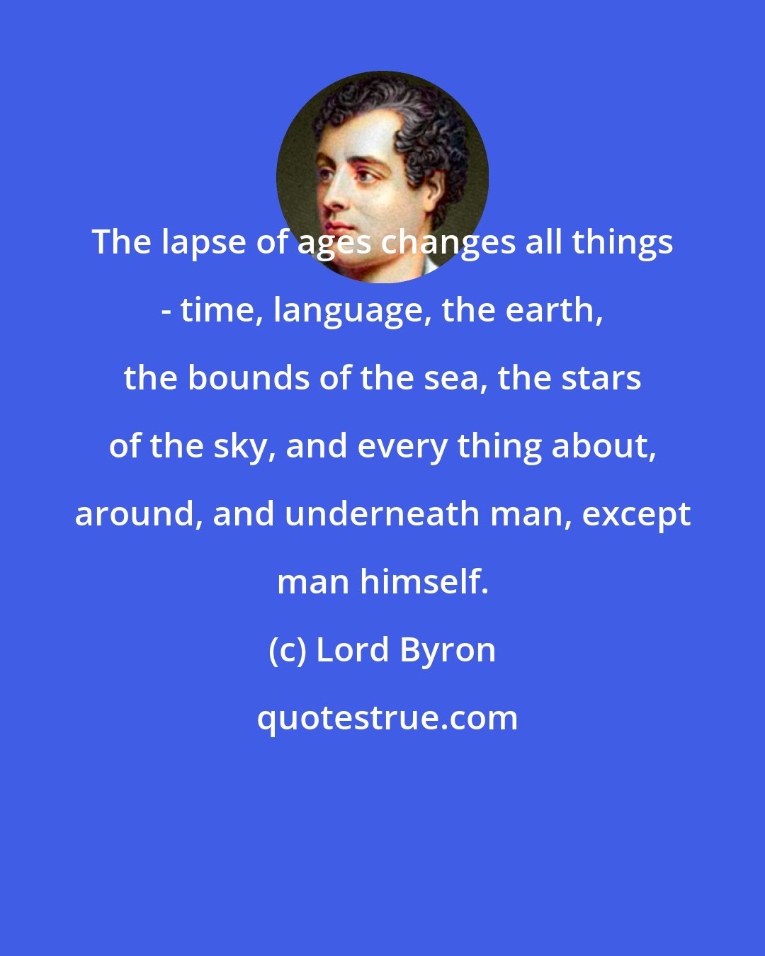 Lord Byron: The lapse of ages changes all things - time, language, the earth, the bounds of the sea, the stars of the sky, and every thing about, around, and underneath man, except man himself.