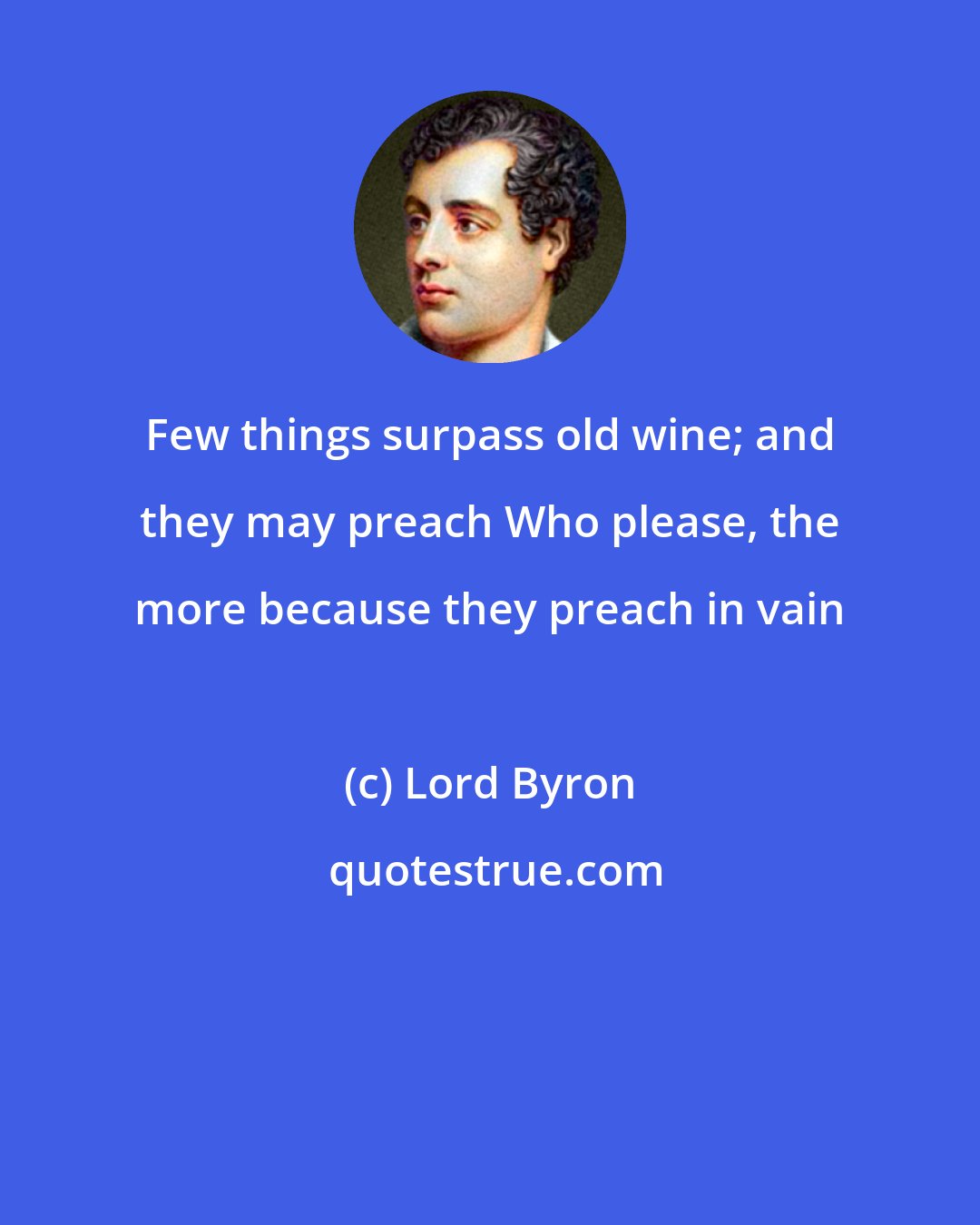 Lord Byron: Few things surpass old wine; and they may preach Who please, the more because they preach in vain