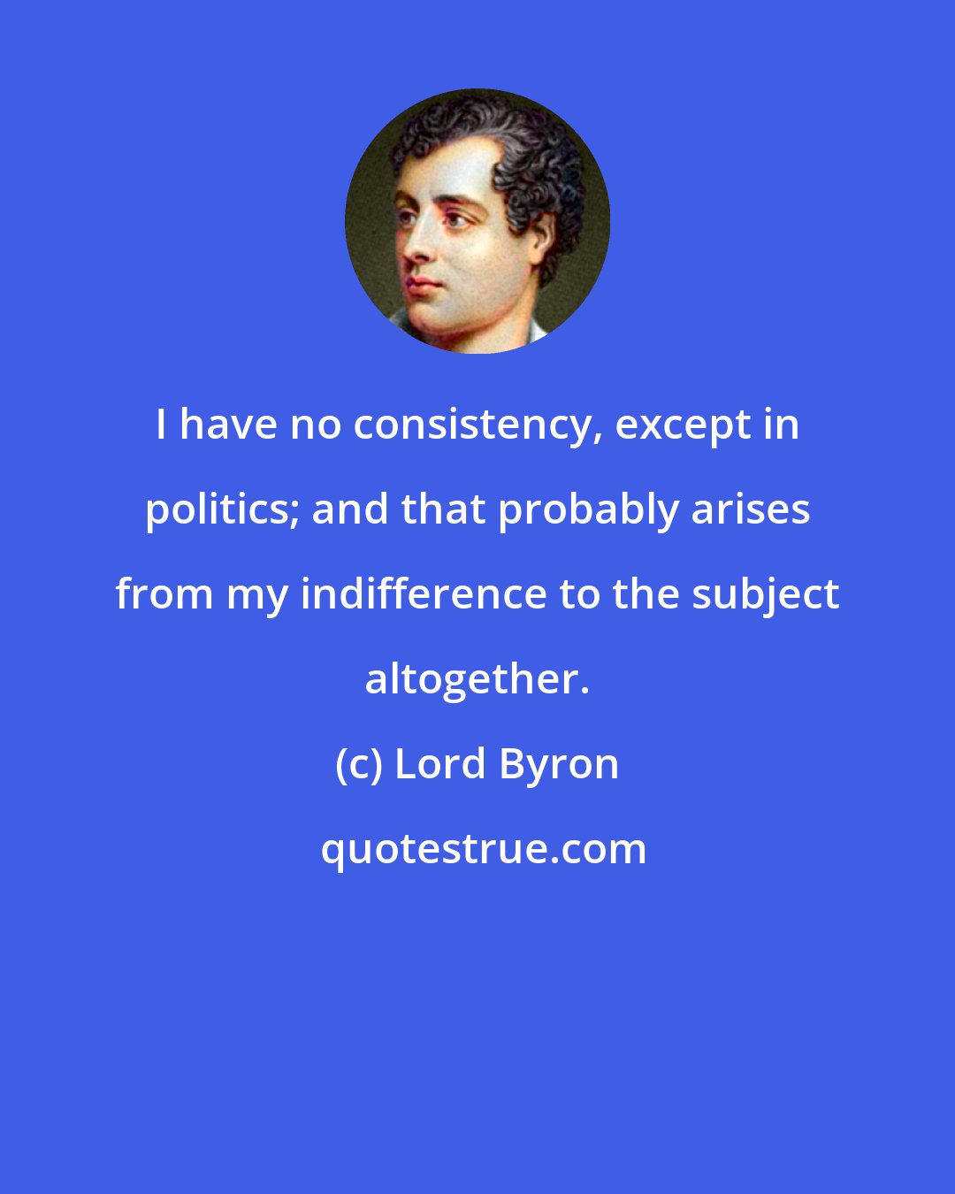 Lord Byron: I have no consistency, except in politics; and that probably arises from my indifference to the subject altogether.