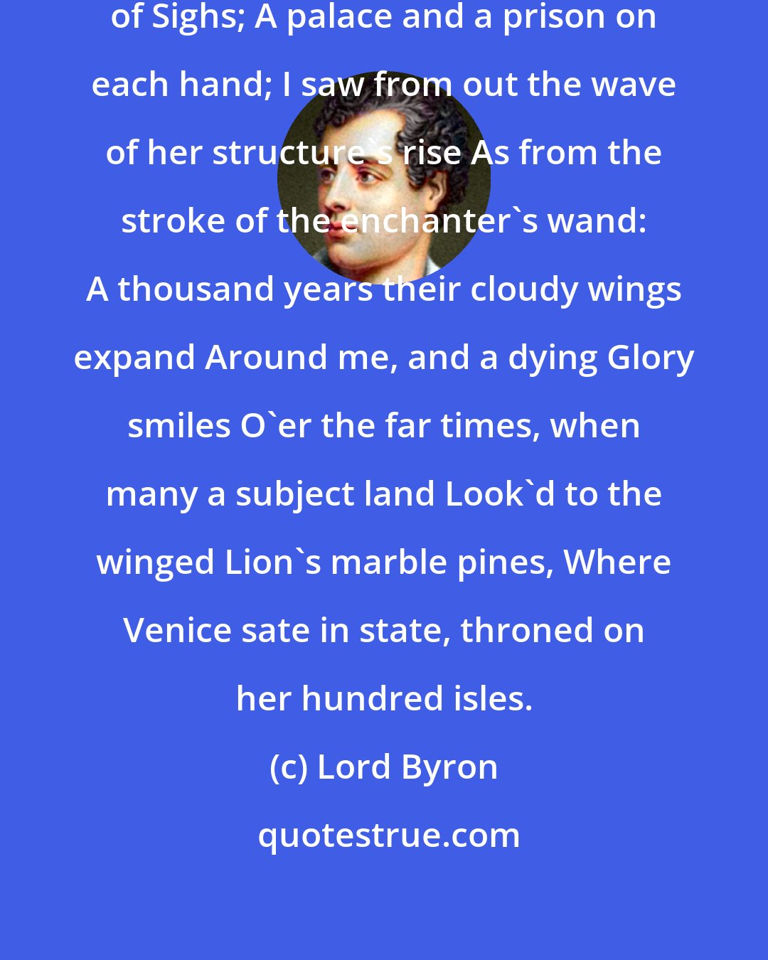 Lord Byron: I stood in Venice, on the Bridge of Sighs; A palace and a prison on each hand; I saw from out the wave of her structure's rise As from the stroke of the enchanter's wand: A thousand years their cloudy wings expand Around me, and a dying Glory smiles O'er the far times, when many a subject land Look'd to the winged Lion's marble pines, Where Venice sate in state, throned on her hundred isles.