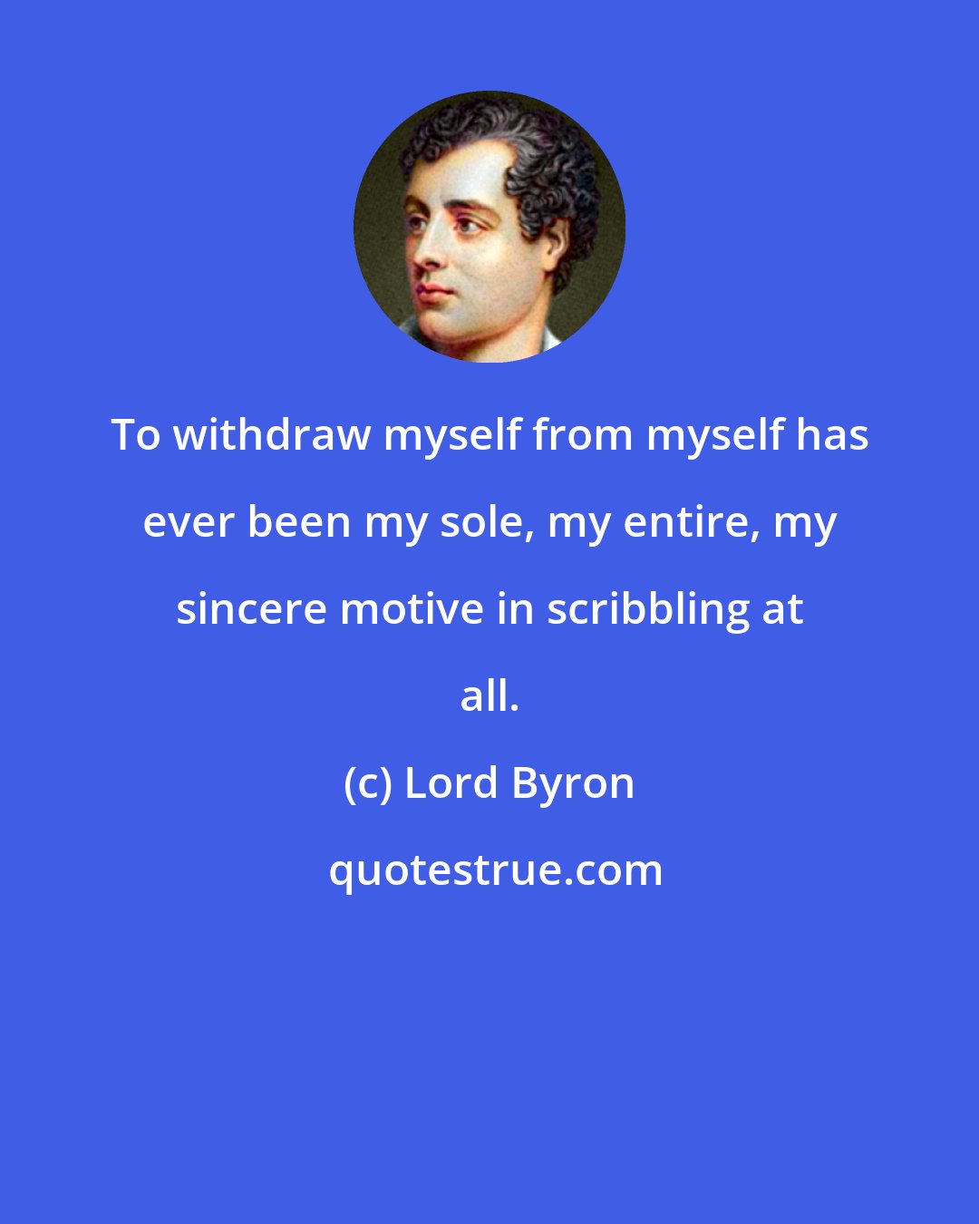 Lord Byron: To withdraw myself from myself has ever been my sole, my entire, my sincere motive in scribbling at all.