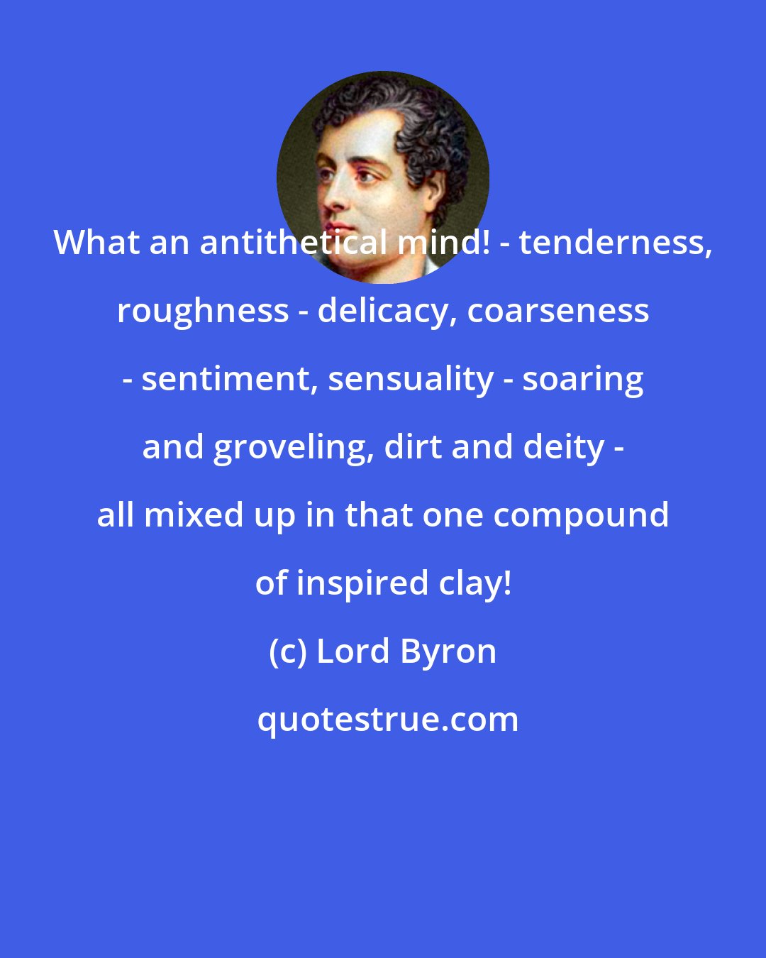 Lord Byron: What an antithetical mind! - tenderness, roughness - delicacy, coarseness - sentiment, sensuality - soaring and groveling, dirt and deity - all mixed up in that one compound of inspired clay!