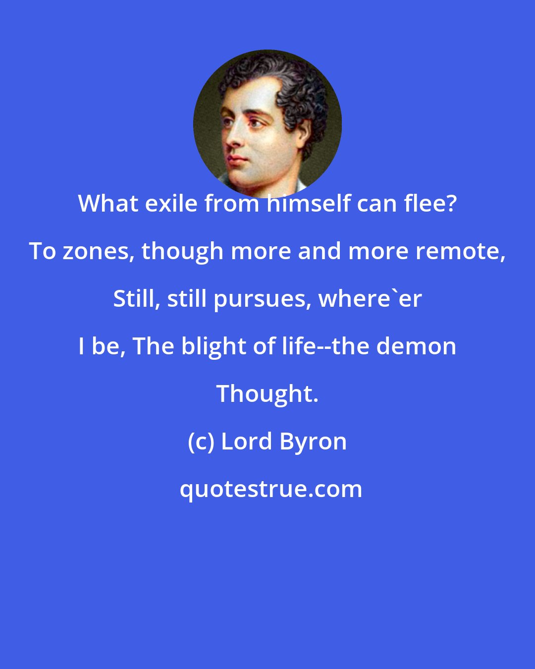 Lord Byron: What exile from himself can flee? To zones, though more and more remote, Still, still pursues, where'er I be, The blight of life--the demon Thought.