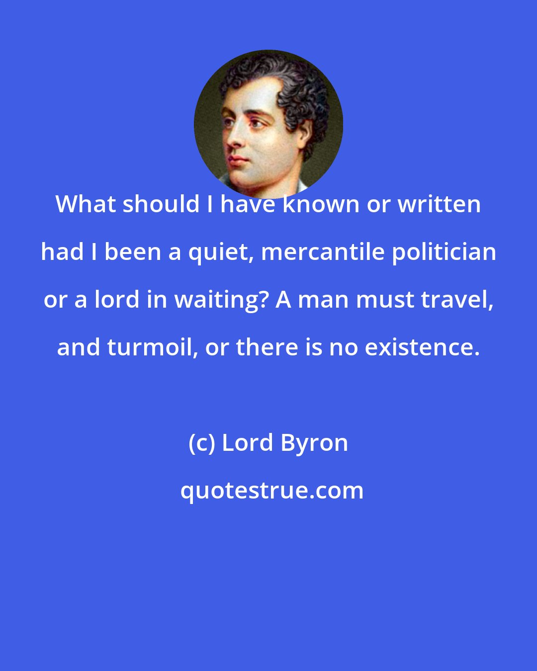 Lord Byron: What should I have known or written had I been a quiet, mercantile politician or a lord in waiting? A man must travel, and turmoil, or there is no existence.