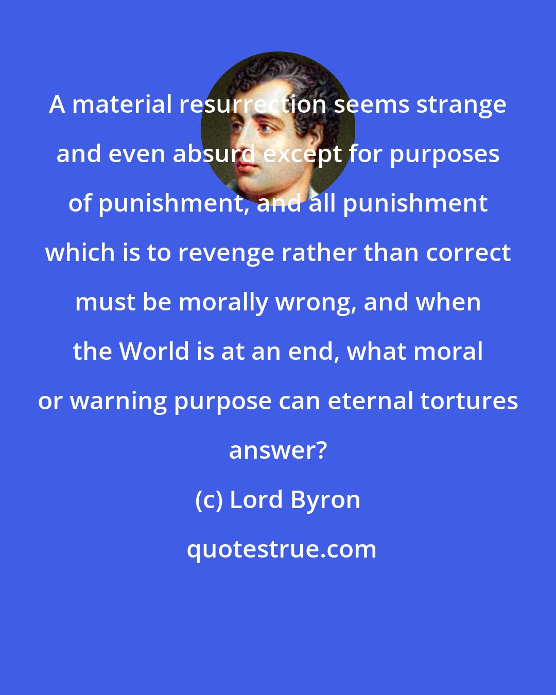 Lord Byron: A material resurrection seems strange and even absurd except for purposes of punishment, and all punishment which is to revenge rather than correct must be morally wrong, and when the World is at an end, what moral or warning purpose can eternal tortures answer?