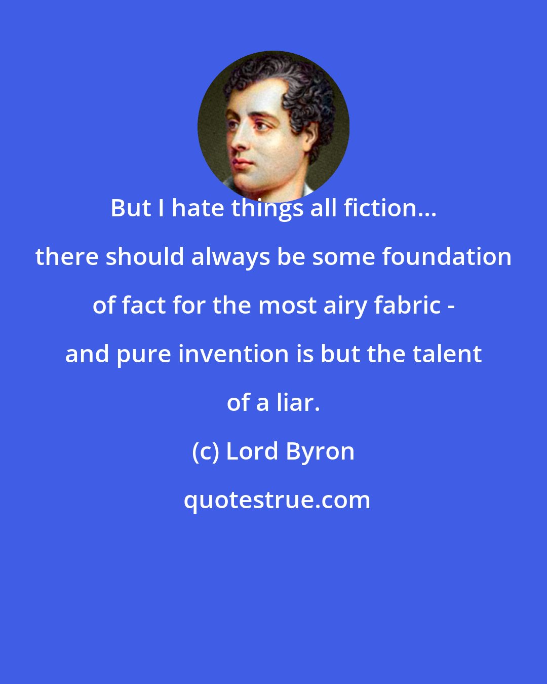 Lord Byron: But I hate things all fiction... there should always be some foundation of fact for the most airy fabric - and pure invention is but the talent of a liar.