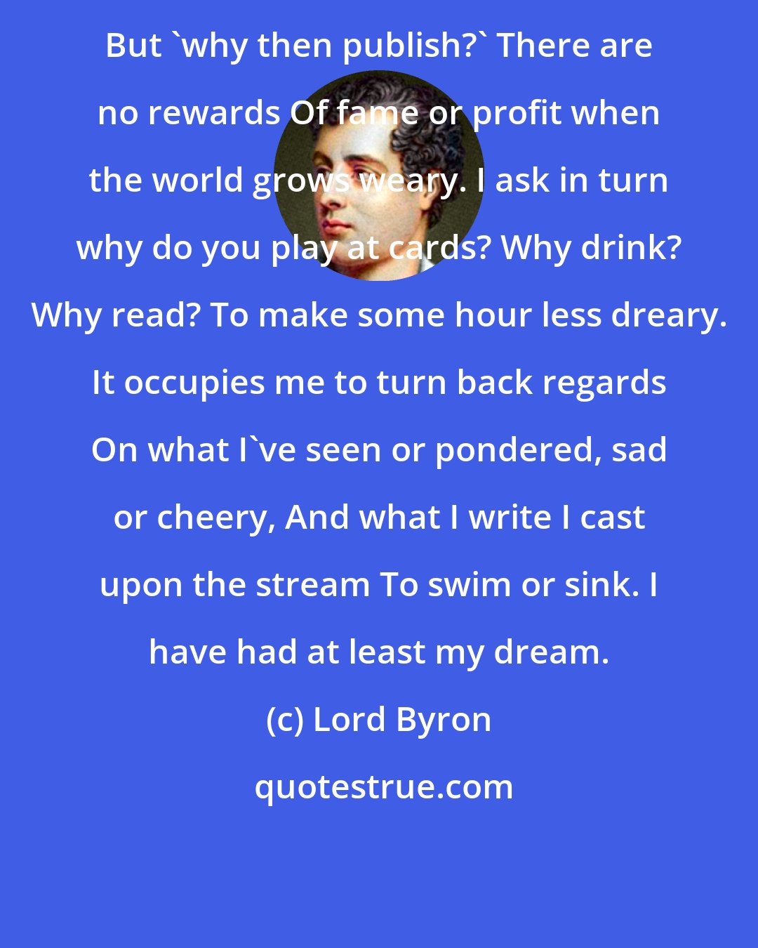 Lord Byron: But 'why then publish?' There are no rewards Of fame or profit when the world grows weary. I ask in turn why do you play at cards? Why drink? Why read? To make some hour less dreary. It occupies me to turn back regards On what I've seen or pondered, sad or cheery, And what I write I cast upon the stream To swim or sink. I have had at least my dream.