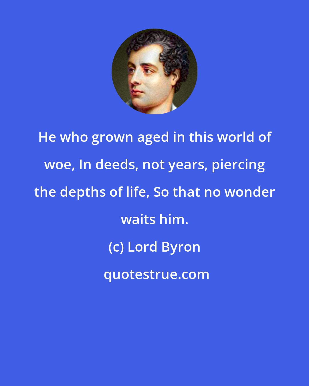 Lord Byron: He who grown aged in this world of woe, In deeds, not years, piercing the depths of life, So that no wonder waits him.