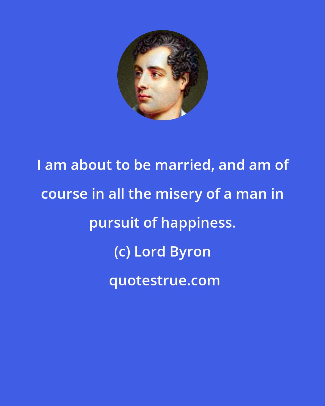 Lord Byron: I am about to be married, and am of course in all the misery of a man in pursuit of happiness.