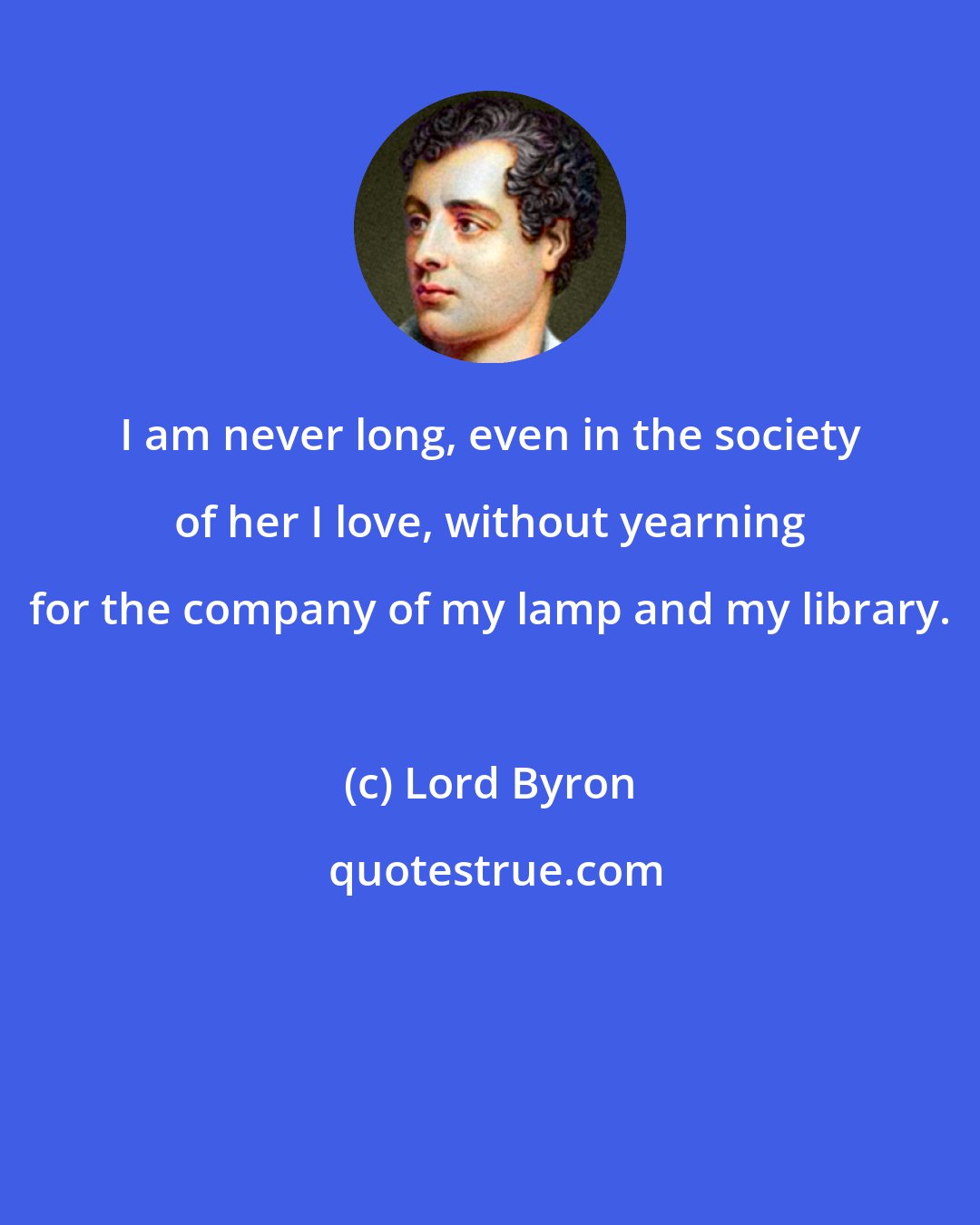 Lord Byron: I am never long, even in the society of her I love, without yearning for the company of my lamp and my library.