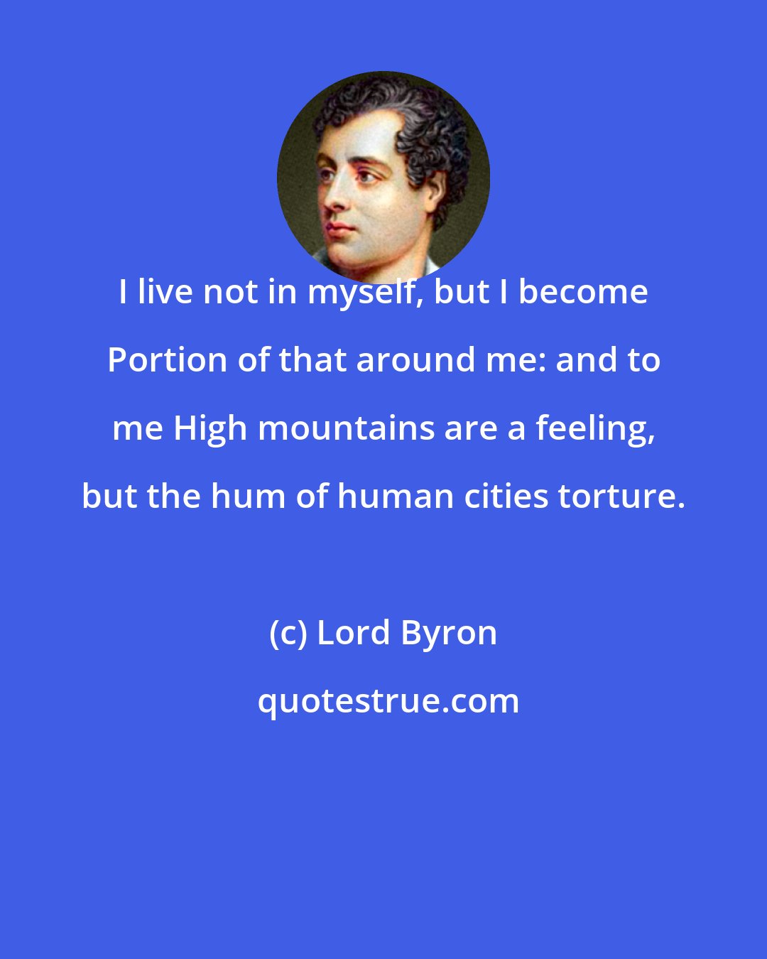 Lord Byron: I live not in myself, but I become Portion of that around me: and to me High mountains are a feeling, but the hum of human cities torture.