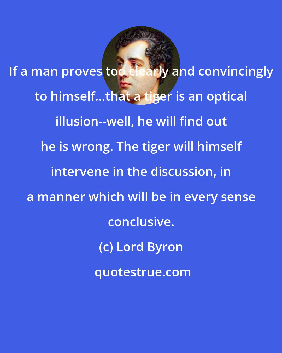 Lord Byron: If a man proves too clearly and convincingly to himself...that a tiger is an optical illusion--well, he will find out he is wrong. The tiger will himself intervene in the discussion, in a manner which will be in every sense conclusive.