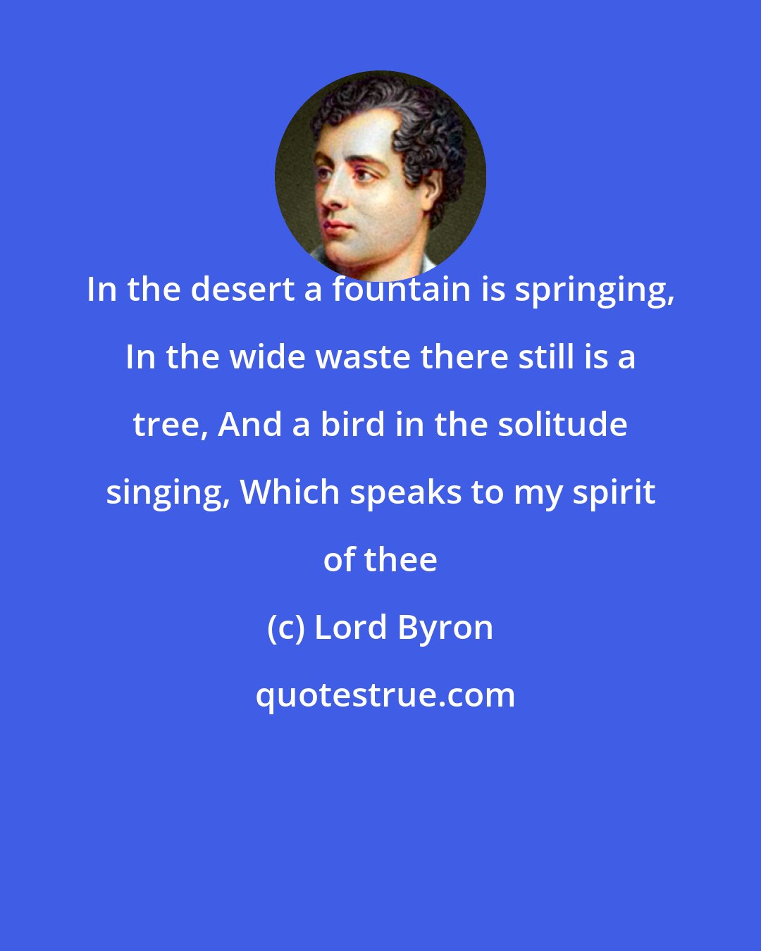 Lord Byron: In the desert a fountain is springing, In the wide waste there still is a tree, And a bird in the solitude singing, Which speaks to my spirit of thee